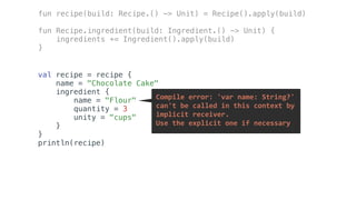 val recipe = recipe {
name = "Chocolate Cake"
ingredient {
name = "Flour"
quantity = 3
unity = "cups"
}
}
println(recipe)
fun recipe(build: Recipe.() -> Unit) = Recipe().apply(build)
fun Recipe.ingredient(build: Ingredient.() -> Unit) {
ingredients += Ingredient().apply(build)
}
Compile	error:	'var	name:	String?'		
can't	be	called	in	this	context	by		
implicit	receiver.		
Use	the	explicit	one	if	necessary
 