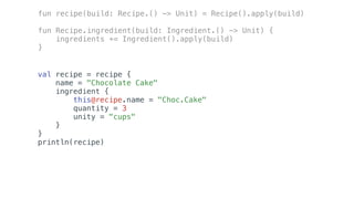 val recipe = recipe {
name = "Chocolate Cake"
ingredient {
this@recipe.name = "Choc.Cake"
quantity = 3
unity = "cups"
}
}
println(recipe)
fun recipe(build: Recipe.() -> Unit) = Recipe().apply(build)
fun Recipe.ingredient(build: Ingredient.() -> Unit) {
ingredients += Ingredient().apply(build)
}
 