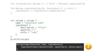 val recipe = recipe {
name = "Chocolate Cake"
ingredient {
description = "Flour"
quantity = 3
unity = "cups"
}
}
println(recipe)
fun recipe(build: Recipe.() -> Unit) = Recipe().apply(build)
fun Recipe.ingredient(build: Ingredient.() -> Unit) {
ingredients += Ingredient().apply(build)
}
Recipe(name=Chocolate	Cake,	ingredients=[	
				Ingredient(description=Flour,	quantity=3,	unity=cups)]	
) 😋
 