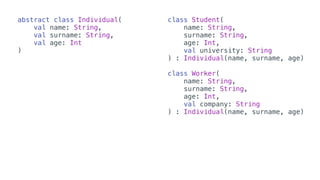 abstract class Individual(
val name: String,
val surname: String,
val age: Int
)
class Student(
name: String,
surname: String,
age: Int,
val university: String
) : Individual(name, surname, age)
class Worker(
name: String,
surname: String,
age: Int,
val company: String
) : Individual(name, surname, age)
 