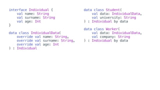 interface Individual {
val name: String
val surname: String
val age: Int
}
data class IndividualData(
override val name: String,
override val surname: String,
override val age: Int
) : Individual
data class Student(
val data: IndividualData,
val university: String
) : Individual by data
data class Worker(
val data: IndividualData,
val company: String
) : Individual by data
 