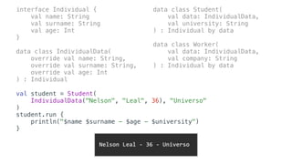 interface Individual {
val name: String
val surname: String
val age: Int
}
data class IndividualData(
override val name: String,
override val surname: String,
override val age: Int
) : Individual
data class Student(
val data: IndividualData,
val university: String
) : Individual by data
data class Worker(
val data: IndividualData,
val company: String
) : Individual by data
val student = Student(
IndividualData("Nelson", "Leal", 36), "Universo"
)
student.run {
println("$name $surname - $age - $university")
}
	Nelson	Leal	-	36	-	Universo		
 