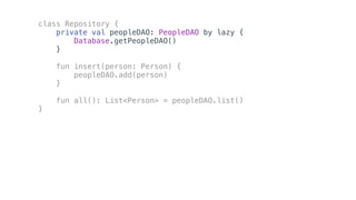 class Repository {
private val peopleDAO: PeopleDAO by lazy {
Database.getPeopleDAO()
}
fun insert(person: Person) {
peopleDAO.add(person)
}
fun all(): List<Person> = peopleDAO.list()
}
 