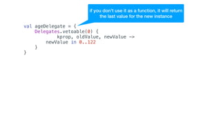 val ageDelegate = {
Delegates.vetoable(0) {
kprop, oldValue, newValue ->
newValue in 0..122
}
}
if you don't use it as a function, it will return
the last value for the new instance
 