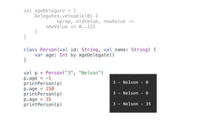 val ageDelegate = {
Delegates.vetoable(0) {
kprop, oldValue, newValue ->
newValue in 0..122
}
}
class Person(val id: String, val name: String) {
var age: Int by ageDelegate()
}
val p = Person("3", "Nelson")
p.age = -1
printPerson(p)
p.age = 150
printPerson(p)
p.age = 35
printPerson(p)
	3	-	Nelson	-	0	
	3	-	Nelson	-	0	
		
	3	-	Nelson	-	35		
 