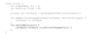 class Filter {
var minBathNum: Int = 0
var minPrice: Float = 0f
private val callbacks = mutableSetOf<OnFilterCallback>()
fun addOnFilterChangedCallback(callback: OnFilterCallback) {
callbacks += callback
}
fun notifyObservers() {
callbacks.forEach{ it.onFilterChanged(this) }
}
}
 