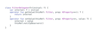 class FilterDelegate<T>(initial: T) {
var internal: T = initial
operator fun getValue(thisRef: Filter, prop: KProperty<*>): T {
return internal
}
operator fun setValue(thisRef: Filter, prop: KProperty<*>, value: T) {
internal = value
thisRef.notifyObservers()
}
}
 