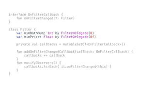 interface OnFilterCallback {
fun onFilterChanged(f: Filter)
}
class Filter {
var minBathNum: Int by FilterDelegate(0)
var minPrice: Float by FilterDelegate(0f)
private val callbacks = mutableSetOf<OnFilterCallback>()
fun addOnFilterChangedCallback(callback: OnFilterCallback) {
callbacks += callback
}
fun notifyObservers() {
callbacks.forEach{ it.onFilterChanged(this) }
}
}
 