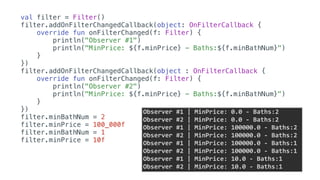 val filter = Filter()
filter.addOnFilterChangedCallback(object: OnFilterCallback {
override fun onFilterChanged(f: Filter) {
println("Observer #1")
println("MinPrice: ${f.minPrice} - Baths:${f.minBathNum}")
}
})
filter.addOnFilterChangedCallback(object : OnFilterCallback {
override fun onFilterChanged(f: Filter) {
println("Observer #2")
println("MinPrice: ${f.minPrice} - Baths:${f.minBathNum}")
}
})
filter.minBathNum = 2
filter.minPrice = 100_000f
filter.minBathNum = 1
filter.minPrice = 10f
Observer	#1	|	MinPrice:	0.0	-	Baths:2	
Observer	#2	|	MinPrice:	0.0	-	Baths:2	
Observer	#1	|	MinPrice:	100000.0	-	Baths:2	
Observer	#2	|	MinPrice:	100000.0	-	Baths:2	
Observer	#1	|	MinPrice:	100000.0	-	Baths:1	
Observer	#2	|	MinPrice:	100000.0	-	Baths:1	
Observer	#1	|	MinPrice:	10.0	-	Baths:1	
Observer	#2	|	MinPrice:	10.0	-	Baths:1
 