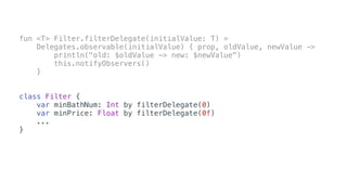 fun <T> Filter.filterDelegate(initialValue: T) =
Delegates.observable(initialValue) { prop, oldValue, newValue ->
println("old: $oldValue -> new: $newValue")
this.notifyObservers()
}
class Filter {
var minBathNum: Int by filterDelegate(0)
var minPrice: Float by filterDelegate(0f)
...
}
 