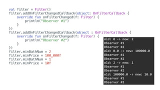 val filter = Filter()
filter.addOnFilterChangedCallback(object: OnFilterCallback {
override fun onFilterChanged(f: Filter) {
println("Observer #1”)
}
})
filter.addOnFilterChangedCallback(object : OnFilterCallback {
override fun onFilterChanged(f: Filter) {
println("Observer #2")
}
})
filter.minBathNum = 2
filter.minPrice = 100_000f
filter.minBathNum = 1
filter.minPrice = 10f
old:	0	->	new:	2	
Observer	#1	
Observer	#2	
old:	0.0	->	new:	100000.0	
Observer	#1	
Observer	#2	
old:	2	->	new:	1	
Observer	#1	
Observer	#2	
old:	100000.0	->	new:	10.0	
Observer	#1	
Observer	#2
 