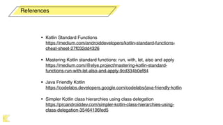 • Kotlin Standard Functions 
https://medium.com/androiddevelopers/kotlin-standard-functions-
cheat-sheet-27f032dd4326
• Mastering Kotlin standard functions: run, with, let, also and apply 
https://medium.com/@elye.project/mastering-kotlin-standard-
functions-run-with-let-also-and-apply-9cd334b0ef84
• Java Friendly Kotlin 
https://codelabs.developers.google.com/codelabs/java-friendly-kotlin
• Simpler Kotlin class hierarchies using class delegation 
https://proandroiddev.com/simpler-kotlin-class-hierarchies-using-
class-delegation-35464106fed5
References
 