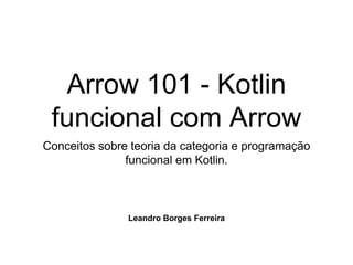 Arrow 101 - Kotlin
funcional com Arrow
Conceitos sobre teoria da categoria e programação
funcional em Kotlin.
Leandro Borges Ferreira
 