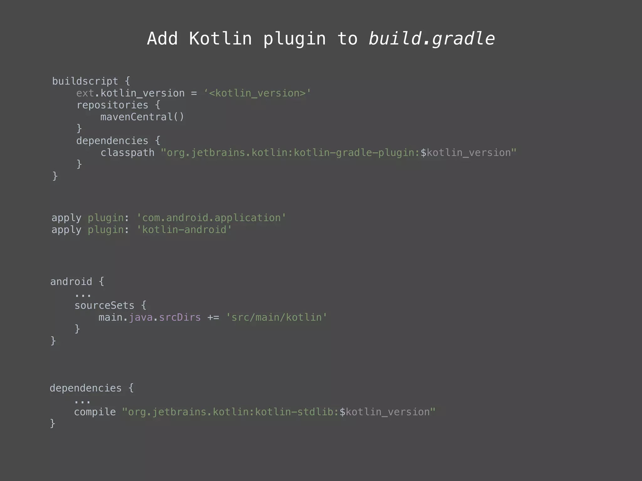 Add Kotlin plugin to build.gradle
buildscript { 
ext.kotlin_version = ‘<kotlin_version>' 
repositories { 
mavenCentral() 
} 
dependencies { 
classpath "org.jetbrains.kotlin:kotlin-gradle-plugin:$kotlin_version" 
} 
} 
apply plugin: 'com.android.application' 
apply plugin: 'kotlin-android'
android { 
... 
sourceSets { 
main.java.srcDirs += 'src/main/kotlin' 
} 
}
dependencies { 
... 
compile "org.jetbrains.kotlin:kotlin-stdlib:$kotlin_version" 
}
 