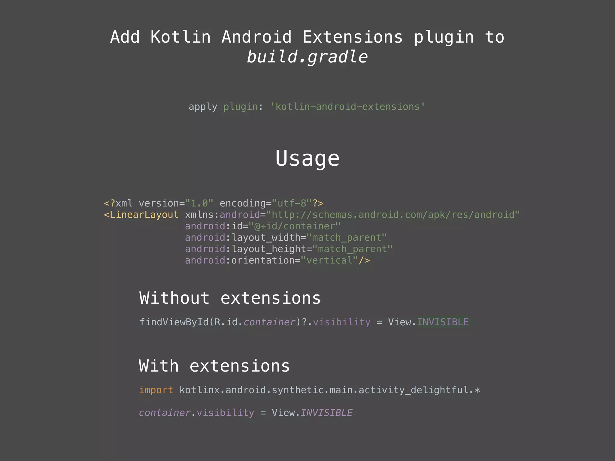 Add Kotlin Android Extensions plugin to
build.gradle
apply plugin: 'kotlin-android-extensions'
Usage
<?xml version="1.0" encoding="utf-8"?> 
<LinearLayout xmlns:android="http://schemas.android.com/apk/res/android" 
android:id="@+id/container" 
android:layout_width="match_parent" 
android:layout_height="match_parent" 
android:orientation="vertical"/>
Without extensions
findViewById(R.id.container)?.visibility = View.INVISIBLE
With extensions
import kotlinx.android.synthetic.main.activity_delightful.*
container.visibility = View.INVISIBLE 
 