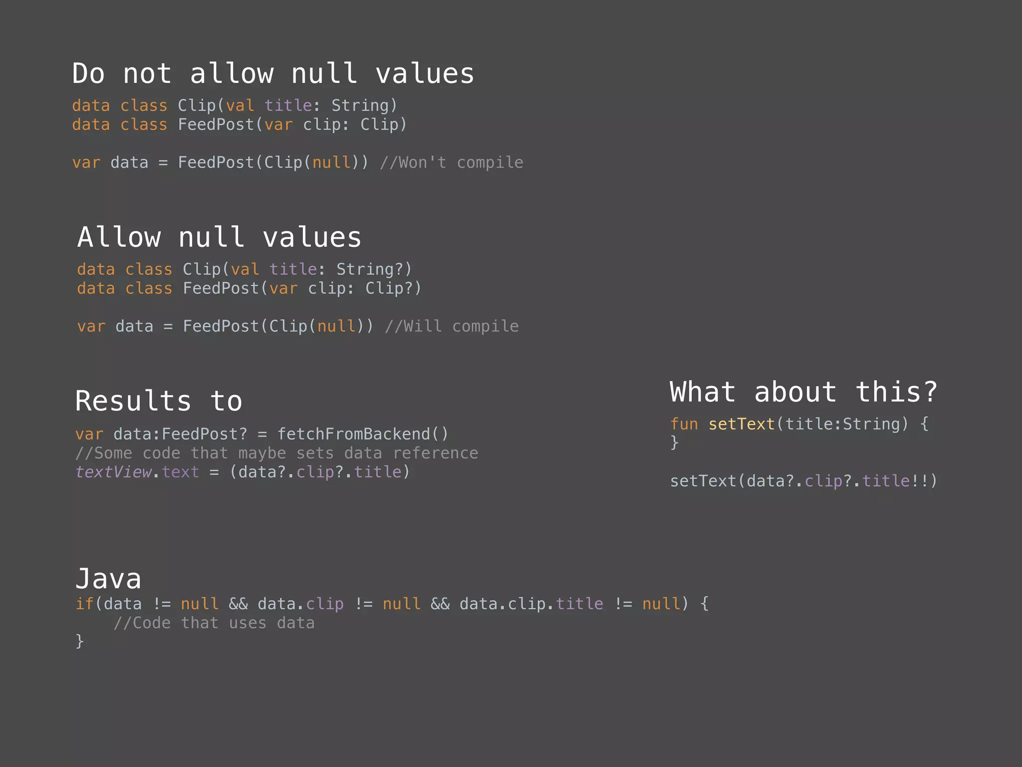 Do not allow null values
data class Clip(val title: String)
data class FeedPost(var clip: Clip)
var data = FeedPost(Clip(null)) //Won't compile
Allow null values
data class Clip(val title: String?)
data class FeedPost(var clip: Clip?)
var data = FeedPost(Clip(null)) //Will compile
Results to
var data:FeedPost? = fetchFromBackend()
//Some code that maybe sets data reference 
textView.text = (data?.clip?.title)
Java
if(data != null && data.clip != null && data.clip.title != null) { 
//Code that uses data 
}
What about this?
fun setText(title:String) { 
}
setText(data?.clip?.title!!)
 