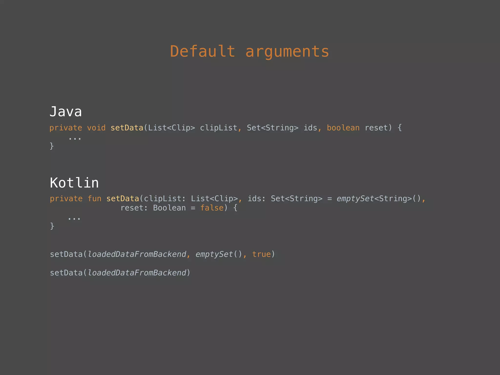 Default arguments
Java
private void setData(List<Clip> clipList, Set<String> ids, boolean reset) { 
... 
}
Kotlin
private fun setData(clipList: List<Clip>, ids: Set<String> = emptySet<String>(),
reset: Boolean = false) {
...
}
setData(loadedDataFromBackend, emptySet(), true)
 
setData(loadedDataFromBackend)
 
