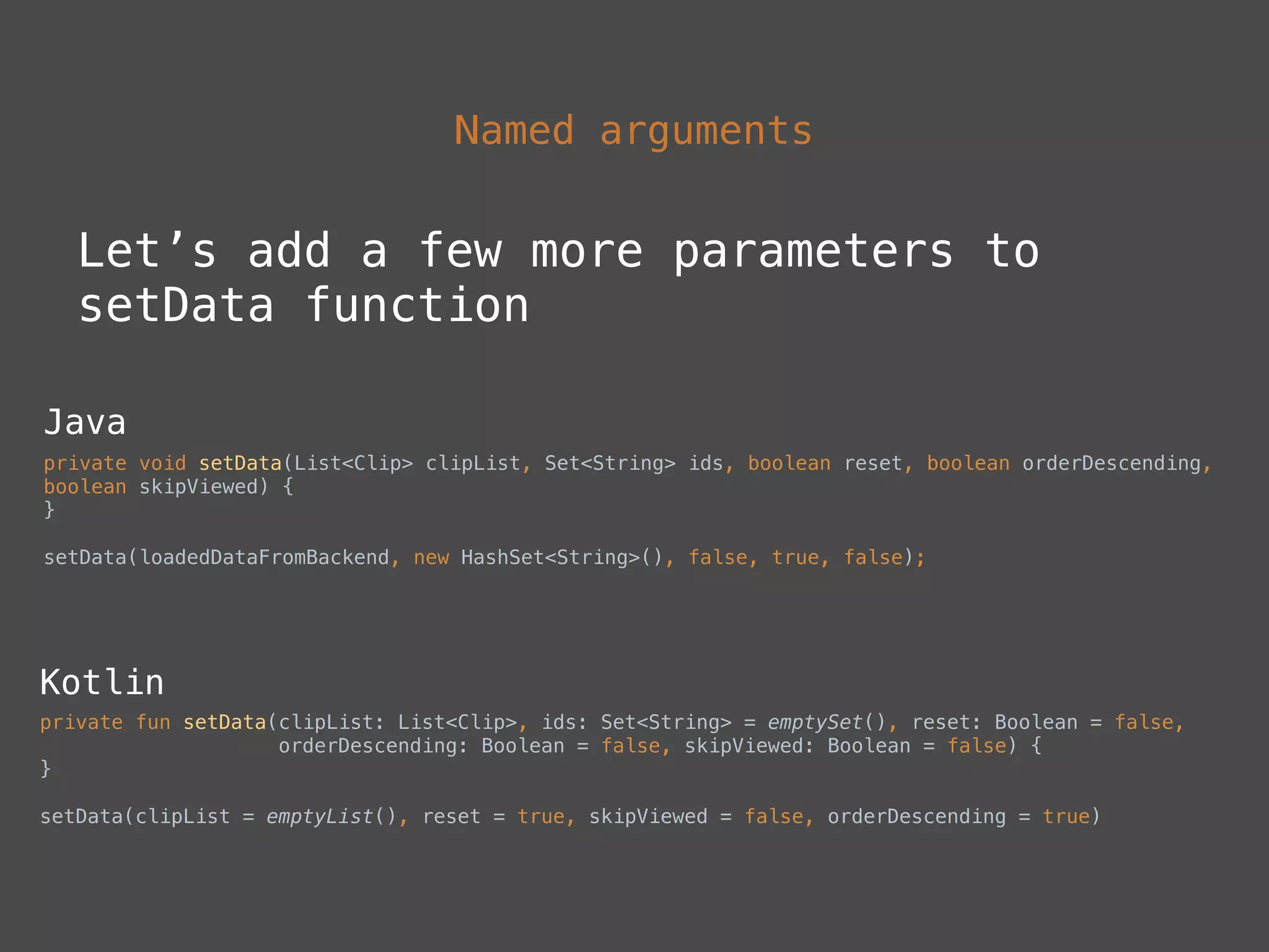 Named arguments
Let’s add a few more parameters to
setData function
Java
private void setData(List<Clip> clipList, Set<String> ids, boolean reset, boolean orderDescending,
boolean skipViewed) { 
}
setData(loadedDataFromBackend, new HashSet<String>(), false, true, false);
Kotlin
private fun setData(clipList: List<Clip>, ids: Set<String> = emptySet(), reset: Boolean = false, 
orderDescending: Boolean = false, skipViewed: Boolean = false) { 
}
setData(clipList = emptyList(), reset = true, skipViewed = false, orderDescending = true)
 
