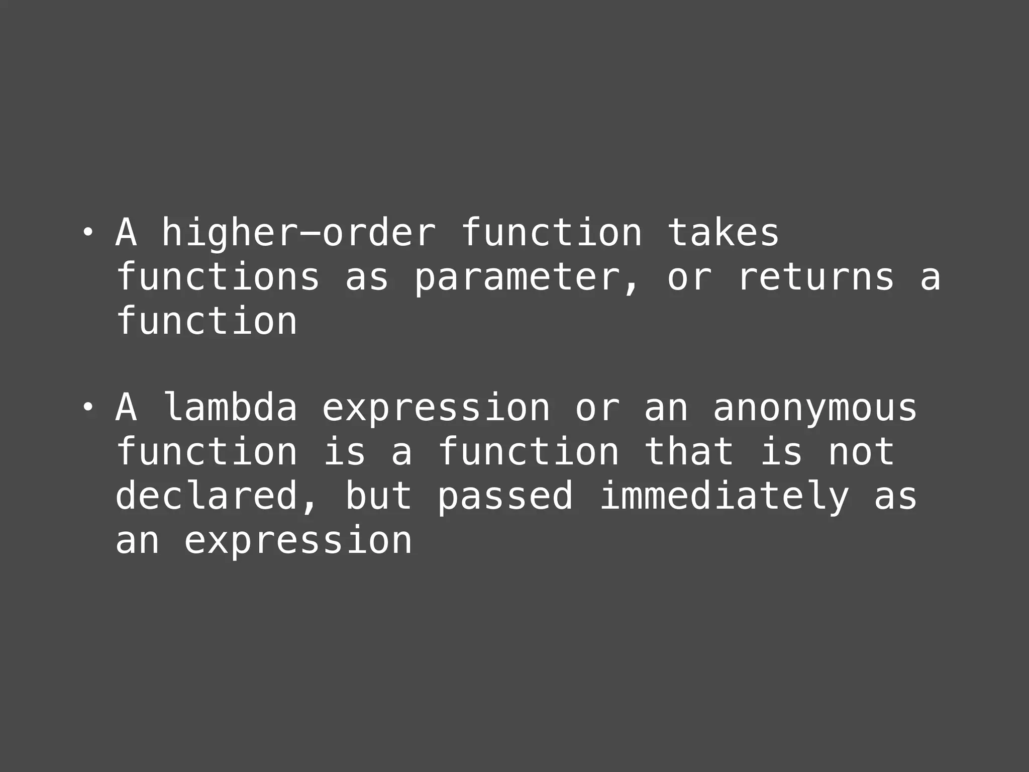 • A higher-order function takes
functions as parameter, or returns a
function
• A lambda expression or an anonymous
function is a function that is not
declared, but passed immediately as
an expression
 