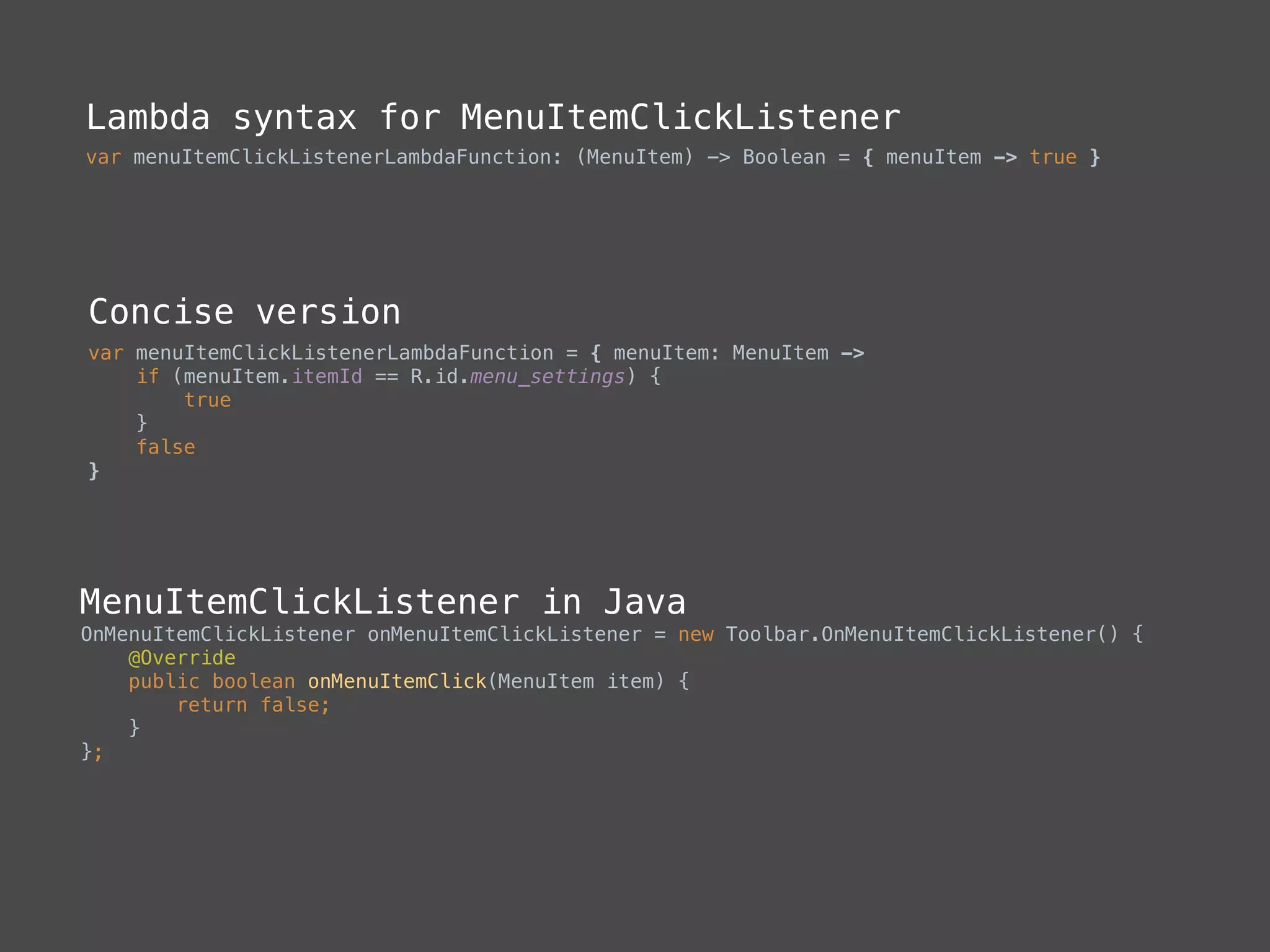 Lambda syntax for MenuItemClickListener
var menuItemClickListenerLambdaFunction: (MenuItem) -> Boolean = { menuItem -> true }
Concise version
var menuItemClickListenerLambdaFunction = { menuItem: MenuItem -> 
if (menuItem.itemId == R.id.menu_settings) { 
true 
} 
false 
}
MenuItemClickListener in Java
OnMenuItemClickListener onMenuItemClickListener = new Toolbar.OnMenuItemClickListener() { 
@Override 
public boolean onMenuItemClick(MenuItem item) { 
return false; 
} 
};
 