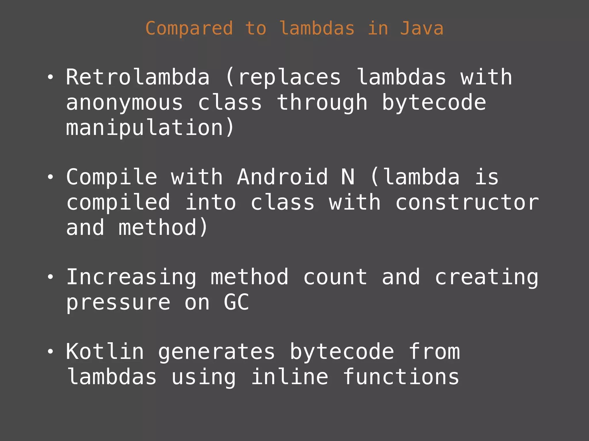 Compared to lambdas in Java
• Retrolambda (replaces lambdas with
anonymous class through bytecode
manipulation)
• Compile with Android N (lambda is
compiled into class with constructor
and method)
• Increasing method count and creating
pressure on GC
• Kotlin generates bytecode from
lambdas using inline functions
 