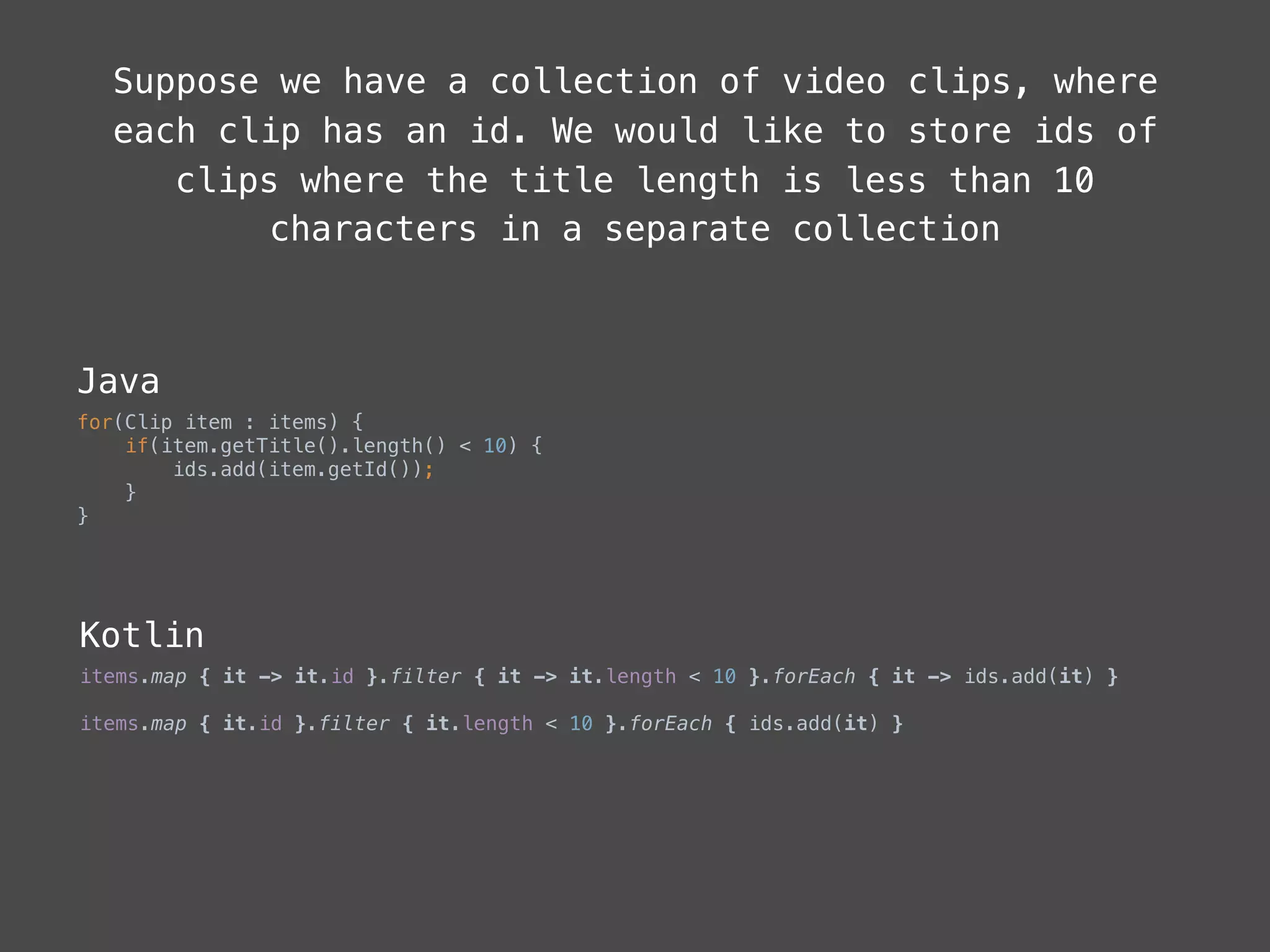 Suppose we have a collection of video clips, where
each clip has an id. We would like to store ids of
clips where the title length is less than 10
characters in a separate collection
Java
for(Clip item : items) { 
if(item.getTitle().length() < 10) { 
ids.add(item.getId()); 
} 
}
Kotlin
items.map { it -> it.id }.filter { it -> it.length < 10 }.forEach { it -> ids.add(it) }
items.map { it.id }.filter { it.length < 10 }.forEach { ids.add(it) }
 