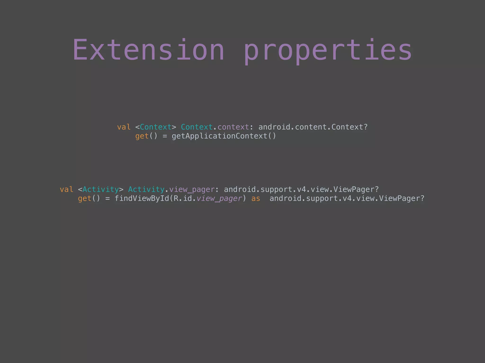 Extension properties
val <Context> Context.context: android.content.Context? 
get() = getApplicationContext()
val <Activity> Activity.view_pager: android.support.v4.view.ViewPager? 
get() = findViewById(R.id.view_pager) as android.support.v4.view.ViewPager?
 