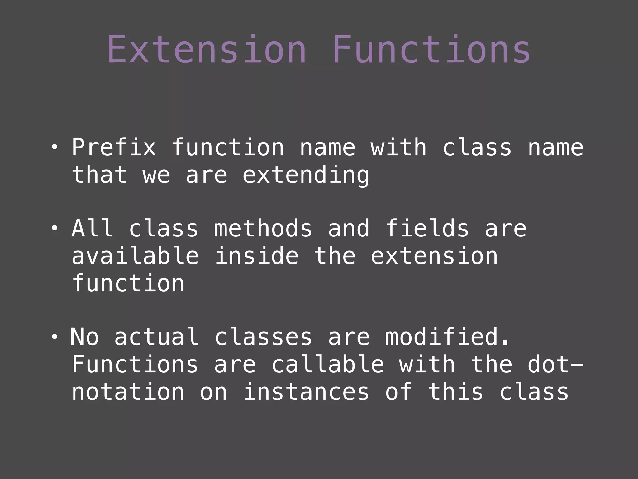 • Prefix function name with class name
that we are extending
• All class methods and fields are
available inside the extension
function
• No actual classes are modified.
Functions are callable with the dot-
notation on instances of this class
Extension Functions
 