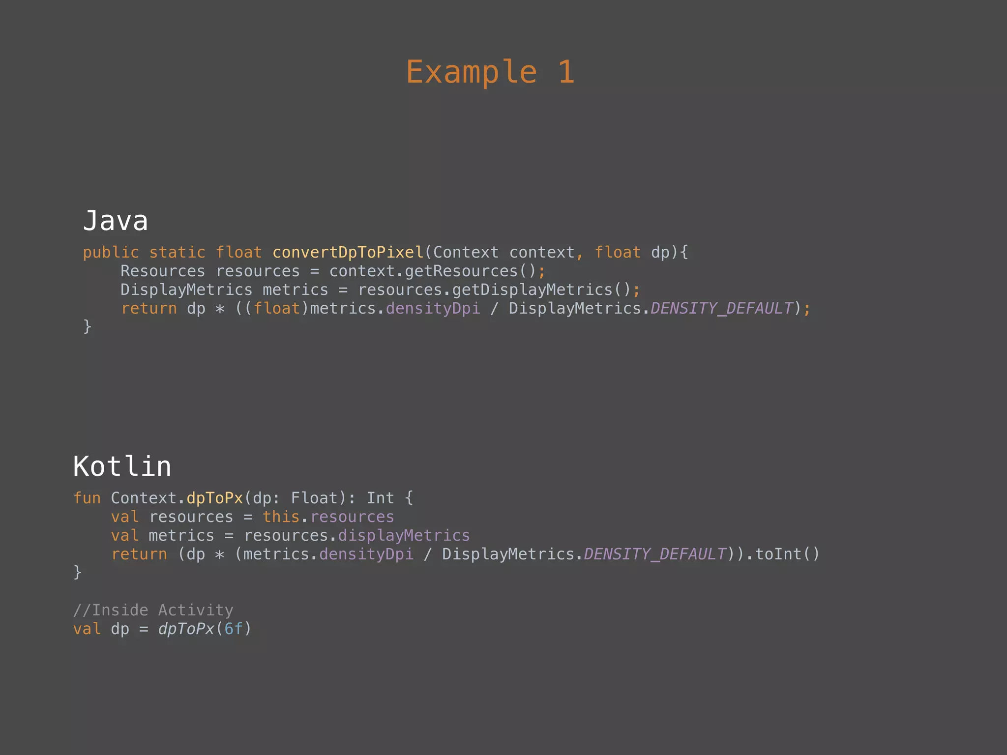 Example 1
Java
public static float convertDpToPixel(Context context, float dp){ 
Resources resources = context.getResources(); 
DisplayMetrics metrics = resources.getDisplayMetrics(); 
return dp * ((float)metrics.densityDpi / DisplayMetrics.DENSITY_DEFAULT); 
}
Kotlin
fun Context.dpToPx(dp: Float): Int { 
val resources = this.resources 
val metrics = resources.displayMetrics 
return (dp * (metrics.densityDpi / DisplayMetrics.DENSITY_DEFAULT)).toInt() 
}
//Inside Activity 
val dp = dpToPx(6f)
 