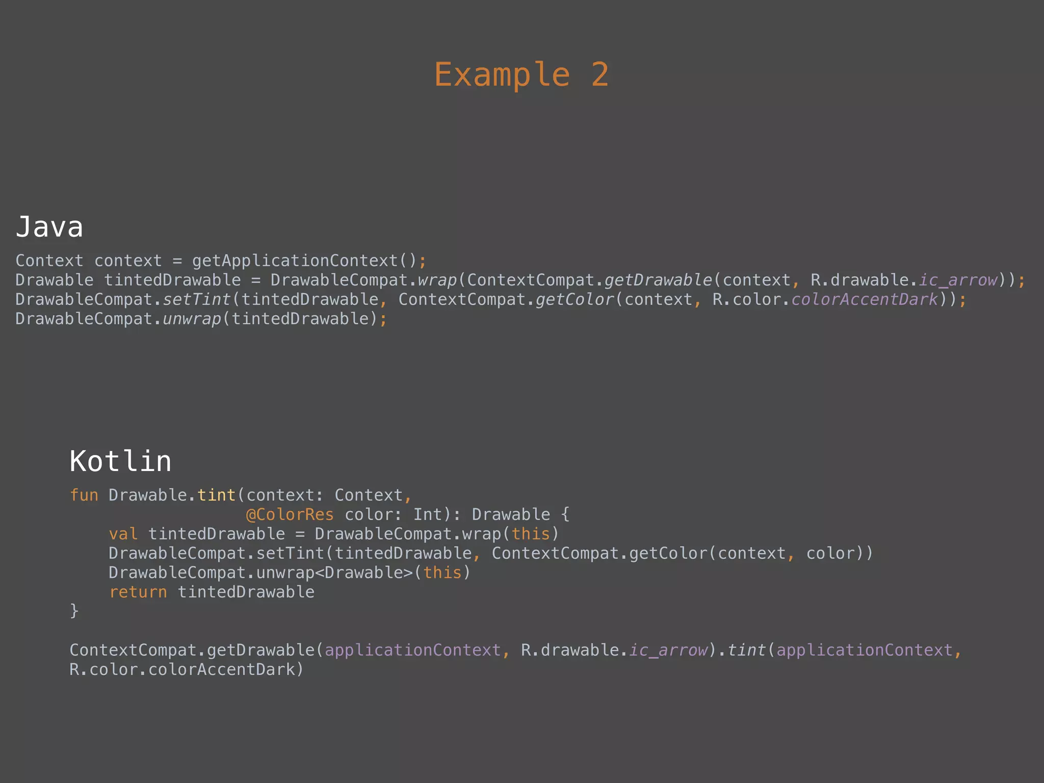 Example 2
Java
Context context = getApplicationContext(); 
Drawable tintedDrawable = DrawableCompat.wrap(ContextCompat.getDrawable(context, R.drawable.ic_arrow)); 
DrawableCompat.setTint(tintedDrawable, ContextCompat.getColor(context, R.color.colorAccentDark)); 
DrawableCompat.unwrap(tintedDrawable);
Kotlin
fun Drawable.tint(context: Context, 
@ColorRes color: Int): Drawable { 
val tintedDrawable = DrawableCompat.wrap(this) 
DrawableCompat.setTint(tintedDrawable, ContextCompat.getColor(context, color)) 
DrawableCompat.unwrap<Drawable>(this) 
return tintedDrawable 
}
ContextCompat.getDrawable(applicationContext, R.drawable.ic_arrow).tint(applicationContext,
R.color.colorAccentDark)
 