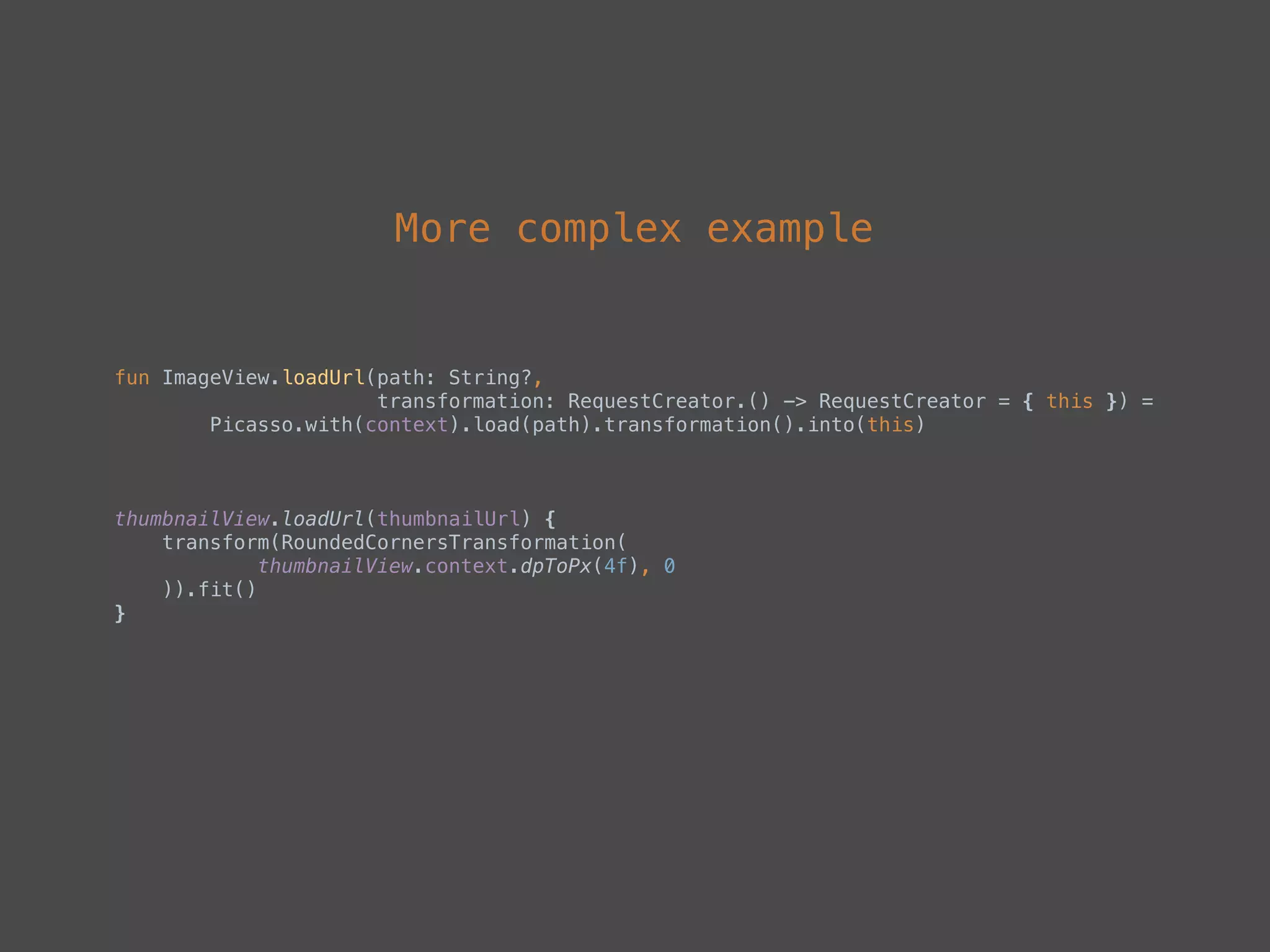 More complex example
fun ImageView.loadUrl(path: String?, 
transformation: RequestCreator.() -> RequestCreator = { this }) = 
Picasso.with(context).load(path).transformation().into(this)
thumbnailView.loadUrl(thumbnailUrl) { 
transform(RoundedCornersTransformation( 
thumbnailView.context.dpToPx(4f), 0 
)).fit() 
}
 