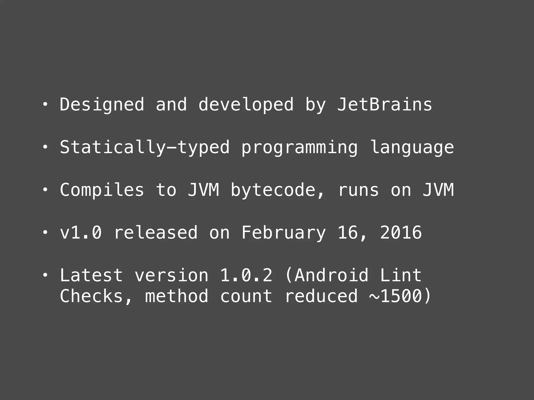 • Designed and developed by JetBrains
• Statically-typed programming language
• Compiles to JVM bytecode, runs on JVM
• v1.0 released on February 16, 2016
• Latest version 1.0.2 (Android Lint
Checks, method count reduced ~1500)
 