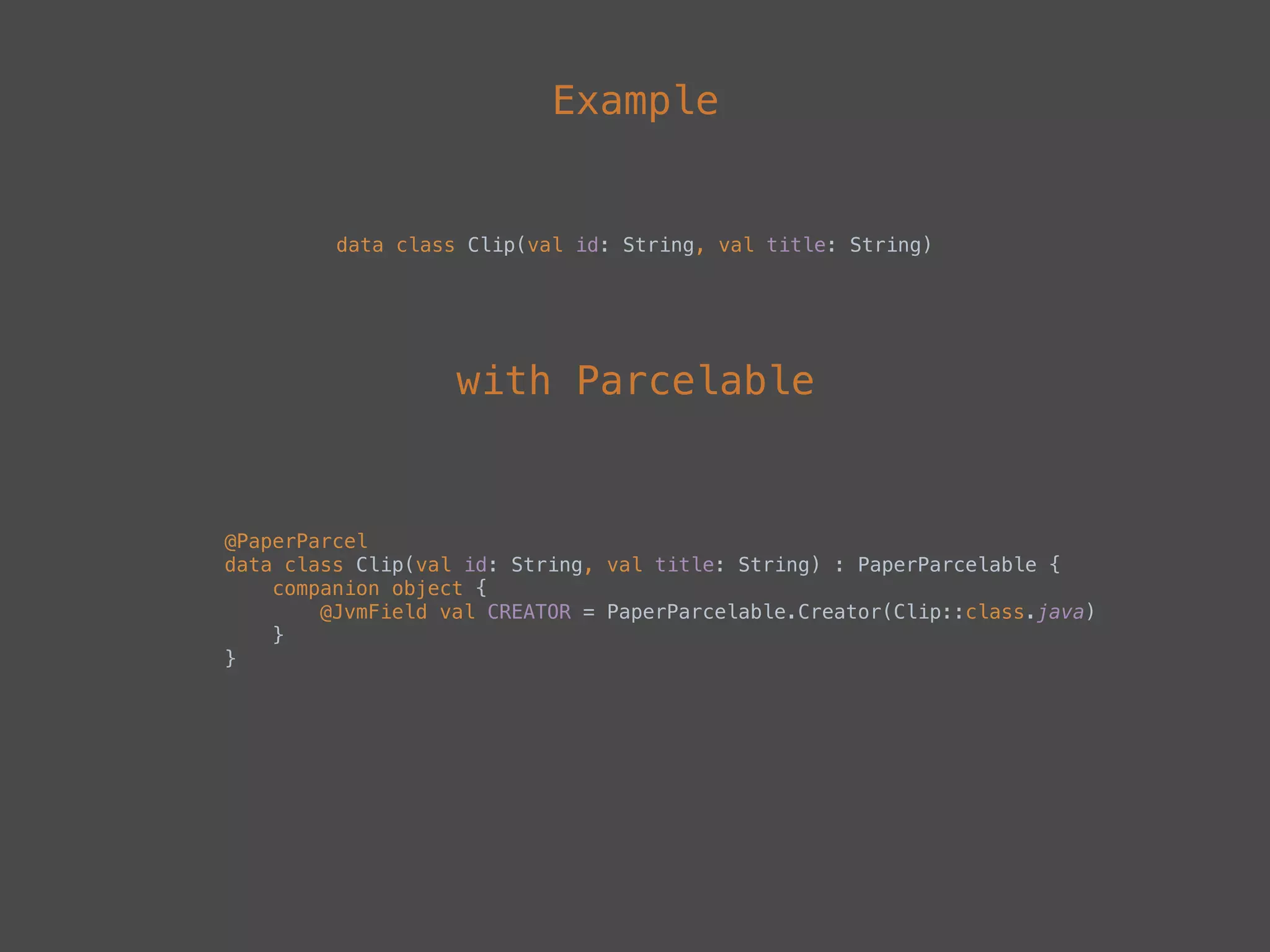 Example
data class Clip(val id: String, val title: String)
@PaperParcel 
data class Clip(val id: String, val title: String) : PaperParcelable { 
companion object { 
@JvmField val CREATOR = PaperParcelable.Creator(Clip::class.java) 
} 
}
with Parcelable
 