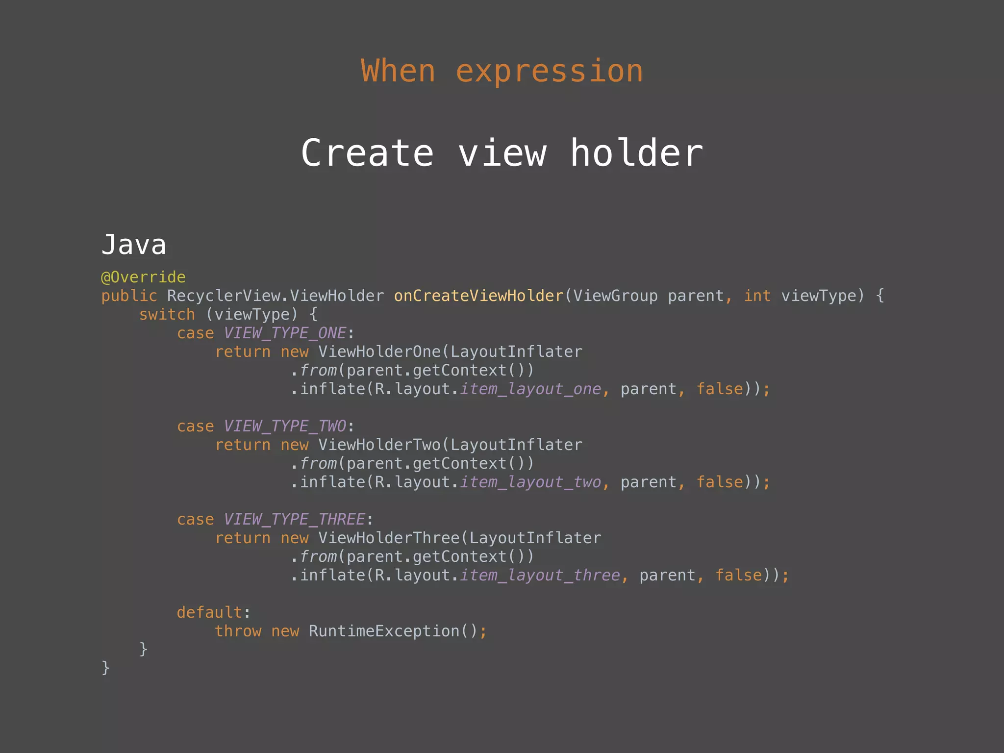 When expression
Create view holder
Java
@Override 
public RecyclerView.ViewHolder onCreateViewHolder(ViewGroup parent, int viewType) { 
switch (viewType) { 
case VIEW_TYPE_ONE: 
return new ViewHolderOne(LayoutInflater 
.from(parent.getContext()) 
.inflate(R.layout.item_layout_one, parent, false)); 
 
case VIEW_TYPE_TWO: 
return new ViewHolderTwo(LayoutInflater 
.from(parent.getContext()) 
.inflate(R.layout.item_layout_two, parent, false)); 
 
case VIEW_TYPE_THREE: 
return new ViewHolderThree(LayoutInflater 
.from(parent.getContext()) 
.inflate(R.layout.item_layout_three, parent, false)); 
 
default: 
throw new RuntimeException(); 
} 
}
 