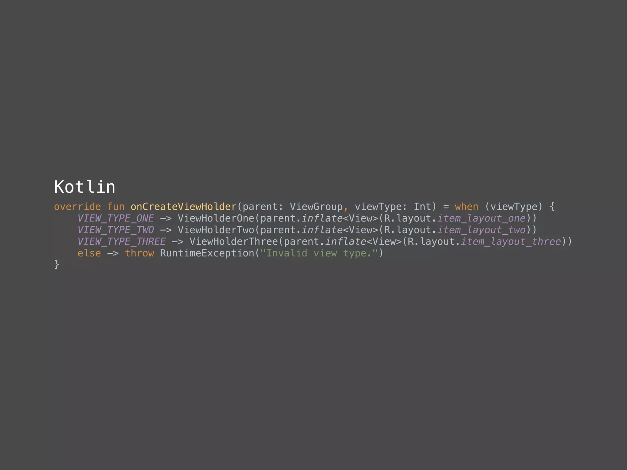 Kotlin
override fun onCreateViewHolder(parent: ViewGroup, viewType: Int) = when (viewType) { 
VIEW_TYPE_ONE -> ViewHolderOne(parent.inflate<View>(R.layout.item_layout_one)) 
VIEW_TYPE_TWO -> ViewHolderTwo(parent.inflate<View>(R.layout.item_layout_two)) 
VIEW_TYPE_THREE -> ViewHolderThree(parent.inflate<View>(R.layout.item_layout_three)) 
else -> throw RuntimeException("Invalid view type.") 
} 
 