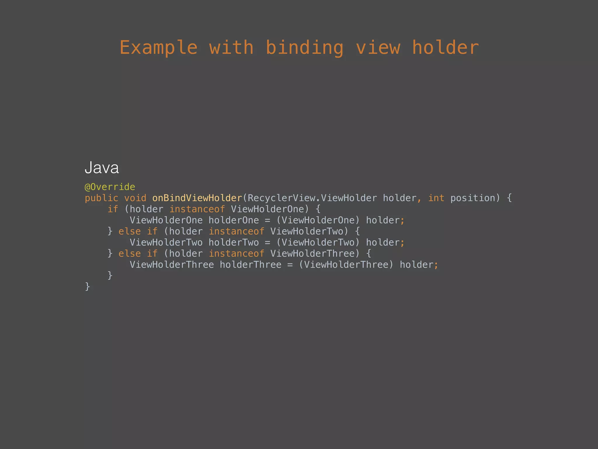 Java
@Override 
public void onBindViewHolder(RecyclerView.ViewHolder holder, int position) { 
if (holder instanceof ViewHolderOne) { 
ViewHolderOne holderOne = (ViewHolderOne) holder; 
} else if (holder instanceof ViewHolderTwo) { 
ViewHolderTwo holderTwo = (ViewHolderTwo) holder; 
} else if (holder instanceof ViewHolderThree) { 
ViewHolderThree holderThree = (ViewHolderThree) holder; 
} 
}
Example with binding view holder
 