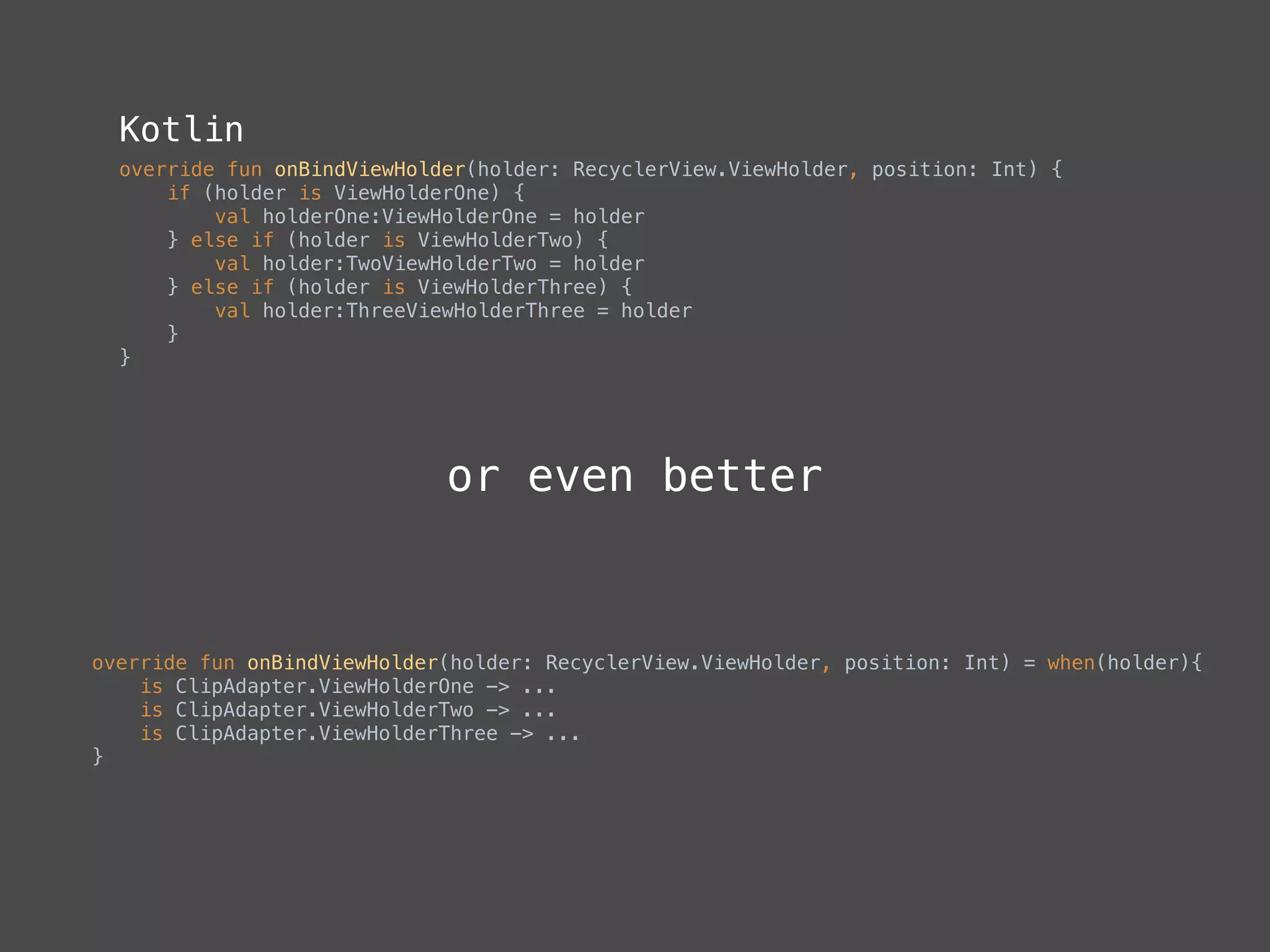 Kotlin
override fun onBindViewHolder(holder: RecyclerView.ViewHolder, position: Int) { 
if (holder is ViewHolderOne) { 
val holderOne:ViewHolderOne = holder 
} else if (holder is ViewHolderTwo) { 
val holder:TwoViewHolderTwo = holder 
} else if (holder is ViewHolderThree) { 
val holder:ThreeViewHolderThree = holder 
} 
}
override fun onBindViewHolder(holder: RecyclerView.ViewHolder, position: Int) = when(holder){ 
is ClipAdapter.ViewHolderOne -> ... 
is ClipAdapter.ViewHolderTwo -> ... 
is ClipAdapter.ViewHolderThree -> ... 
}
or even better
 