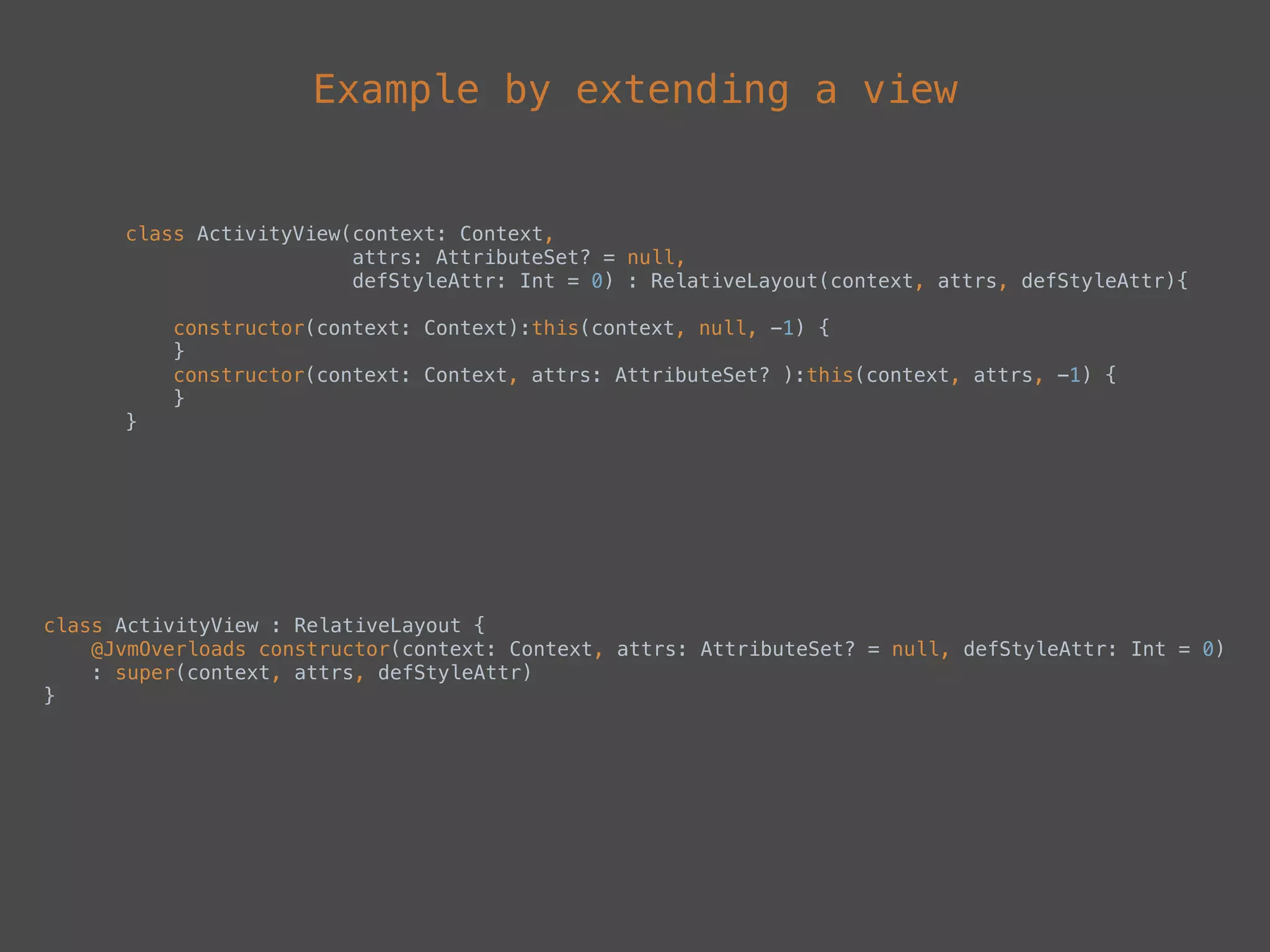Example by extending a view
class ActivityView(context: Context,  
attrs: AttributeSet? = null,  
defStyleAttr: Int = 0) : RelativeLayout(context, attrs, defStyleAttr){ 
 
constructor(context: Context):this(context, null, -1) { 
} 
constructor(context: Context, attrs: AttributeSet? ):this(context, attrs, -1) { 
}
}
class ActivityView : RelativeLayout { 
@JvmOverloads constructor(context: Context, attrs: AttributeSet? = null, defStyleAttr: Int = 0) 
: super(context, attrs, defStyleAttr)
}
 