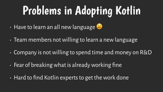 Problems in Adopting Kotlin
• Have to learn an all new language 😫
• Team members not willing to learn a new language
• Company is not willing to spend time and money on R&D
• Fear of breaking what is already working ﬁne
• Hard to ﬁnd Kotlin experts to get the work done
 