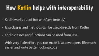 How Kotlin helps with interoperability
• Kotlin works out of box with Java (mostly)
• Java classes and methods can be used directly from Kotlin
• Kotlin classes and functions can be used from Java
• With very little effort, you can make Java developers’ life much
easier and write better looking code
 