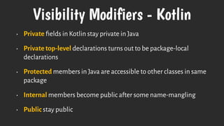 Visibility Modifiers - Kotlin
• Private ﬁelds in Kotlin stay private in Java
• Private top-level declarations turns out to be package-local
declarations
• Protected members in Java are accessible to other classes in same
package
• Internal members become public after some name-mangling
• Public stay public
 
