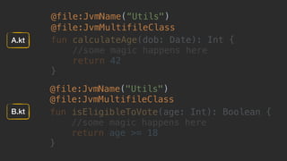 @file:JvmName(“Utils")
@file:JvmMultifileClass
fun calculateAge(dob: Date): Int {
//some magic happens here
return 42
}
@file:JvmName("Utils") 
@file:JvmMultifileClass
fun isEligibleToVote(age: Int): Boolean {
//some magic happens here
return age >= 18
} 
A.kt
B.kt
 