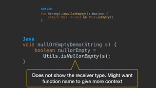 Does not show the receiver type. Might want
function name to give more context
fun String?.isNullorEmpty(): Boolean {
return this != null && this.isEmpty()
}
Kotlin
void nullOrEmptyDemo(String s) {
boolean nullorEmpty =
Utils.isNullorEmpty(s);
}
Java
 
