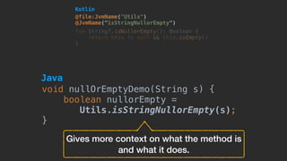 @file:JvmName("Utils") 
@JvmName("isStringNullorEmpty")
fun String?.isNullorEmpty(): Boolean {
return this != null && this.isEmpty()
}
Gives more context on what the method is
and what it does.
Kotlin
void nullOrEmptyDemo(String s) {
boolean nullorEmpty =
Utils.isStringNullorEmpty(s);
}
Java
 