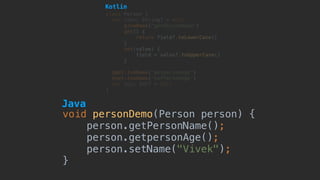 void personDemo(Person person) {
person.getPersonName();
person.getpersonAge();
person.setName("Vivek");
}
class Person {
var name: String? = null
@JvmName("getPersonName")
get() {
return field?.toLowerCase()
}
set(value) {
field = value?.toUpperCase()
}
@get:JvmName("getpersonAge")
@set:JvmName("setPersonAge")
var age: Int? = null 
}
Java
Kotlin
 