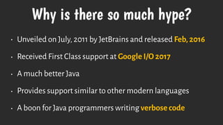 Why is there so much hype?
• Unveiled on July, 2011 by JetBrains and released Feb, 2016
• Received First Class support at Google I/O 2017
• A much better Java
• Provides support similar to other modern languages
• A boon for Java programmers writing verbose code
 