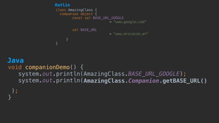 void companionDemo() {
system.out.println(AmazingClass.BASE_URL_GOOGLE); 
system.out.println(AmazingClass.Companion.getBASE_URL()
); 
}
class AmazingClass {
companion object {
const val BASE_URL_GOOGLE  
= "www.google.com"
val BASE_URL
= "www.droidcon.at"
}
}
Kotlin
Java
 