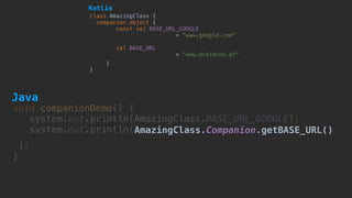 void companionDemo() {
system.out.println(AmazingClass.BASE_URL_GOOGLE); 
system.out.println(AmazingClass.Companion.getBASE_URL()
); 
}
class AmazingClass {
companion object {
const val BASE_URL_GOOGLE  
= "www.google.com"
val BASE_URL
= "www.droidcon.at"
}
}
Kotlin
Java
 