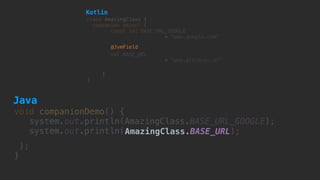 void companionDemo() {
system.out.println(AmazingClass.BASE_URL_GOOGLE); 
system.out.println(AmazingClass.BASE_URL);
); 
}
class AmazingClass {
companion object {
const val BASE_URL_GOOGLE  
= "www.google.com"
 
val BASE_URL
= "www.droidcon.at"
}
}
@JvmField
Kotlin
Java
 