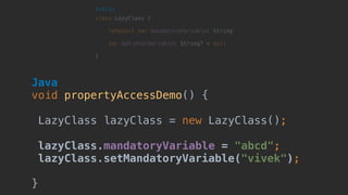 Java 
void propertyAccessDemo() {
LazyClass lazyClass = new LazyClass();
lazyClass.mandatoryVariable = "abcd";
lazyClass.setMandatoryVariable("vivek");
}
 
class LazyClass { 
lateinit var mandatoryVariable: String
 
var optionalVariable: String? = null 
}
Kotlin
 
